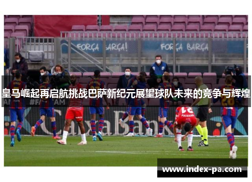 皇马崛起再启航挑战巴萨新纪元展望球队未来的竞争与辉煌