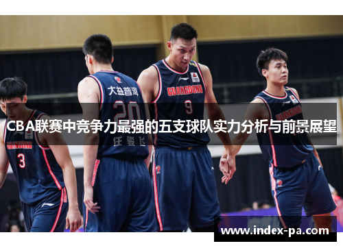 CBA联赛中竞争力最强的五支球队实力分析与前景展望