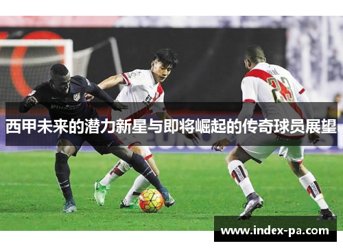西甲未来的潜力新星与即将崛起的传奇球员展望