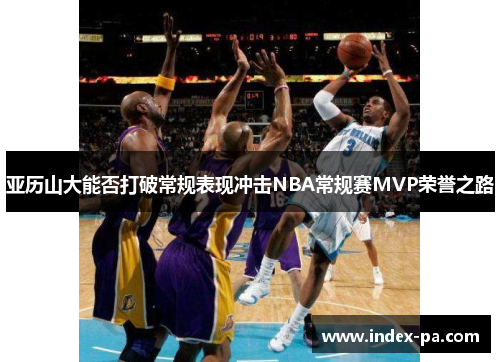 亚历山大能否打破常规表现冲击NBA常规赛MVP荣誉之路
