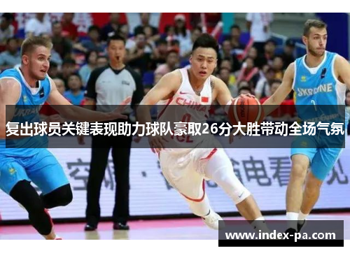 复出球员关键表现助力球队豪取26分大胜带动全场气氛