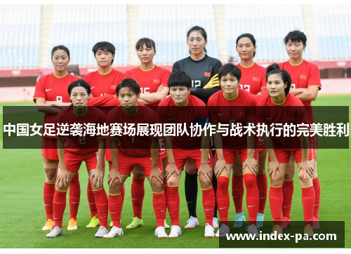 中国女足逆袭海地赛场展现团队协作与战术执行的完美胜利
