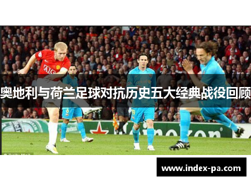 奥地利与荷兰足球对抗历史五大经典战役回顾