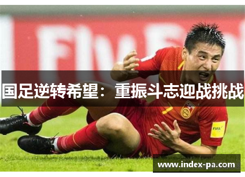 国足逆转希望：重振斗志迎战挑战