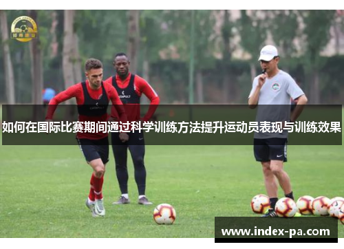 如何在国际比赛期间通过科学训练方法提升运动员表现与训练效果