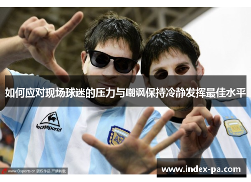 如何应对现场球迷的压力与嘲讽保持冷静发挥最佳水平 如何应对现场球迷的压力与嘲讽保持冷静发挥最佳水平