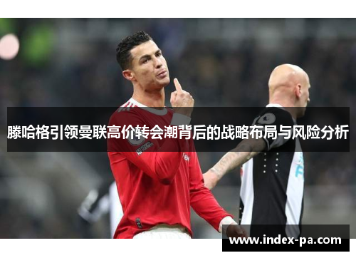 滕哈格引领曼联高价转会潮背后的战略布局与风险分析 滕哈格引领曼联高价转会潮背后的战略布局与风险分析