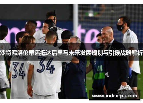 沙特弗洛伦蒂诺抵达后皇马未来发展规划与引援战略解析