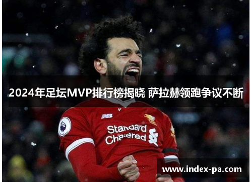 2024年足坛MVP排行榜揭晓 萨拉赫领跑争议不断