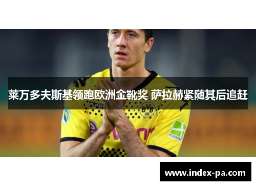 莱万多夫斯基领跑欧洲金靴奖 萨拉赫紧随其后追赶 莱万多夫斯基领跑欧洲金靴奖 萨拉赫紧随其后追赶