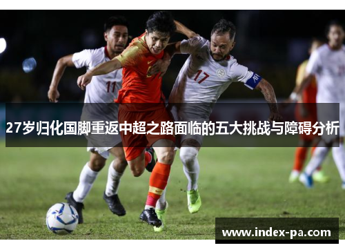 27岁归化国脚重返中超之路面临的五大挑战与障碍分析