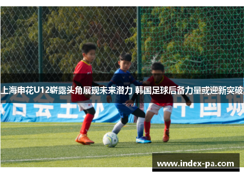 上海申花U12崭露头角展现未来潜力 韩国足球后备力量或迎新突破