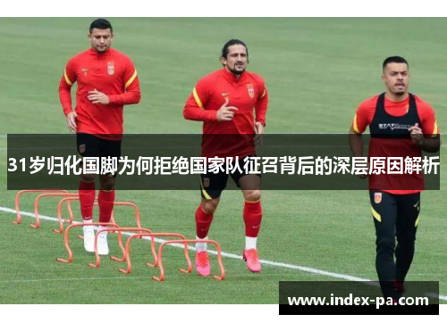 31岁归化国脚为何拒绝国家队征召背后的深层原因解析