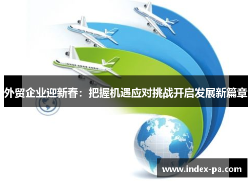 外贸企业迎新春:把握机遇应对挑战开启发展新篇章 外贸企业迎新春:把握机遇应对挑战开启发展新篇章