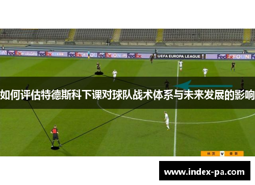 如何评估特德斯科下课对球队战术体系与未来发展的影响