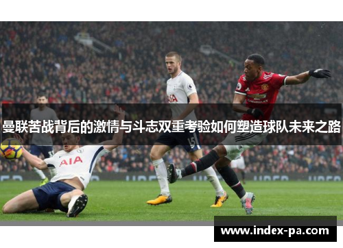曼联苦战背后的激情与斗志双重考验如何塑造球队未来之路