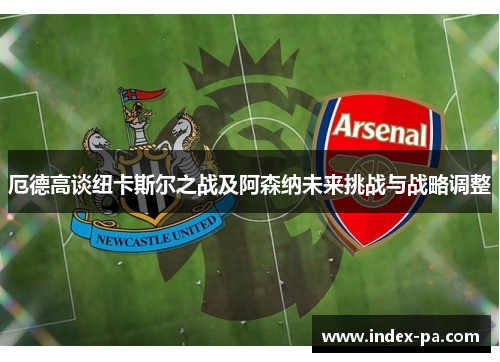 厄德高谈纽卡斯尔之战及阿森纳未来挑战与战略调整