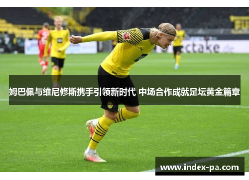 姆巴佩与维尼修斯携手引领新时代 中场合作成就足坛黄金篇章