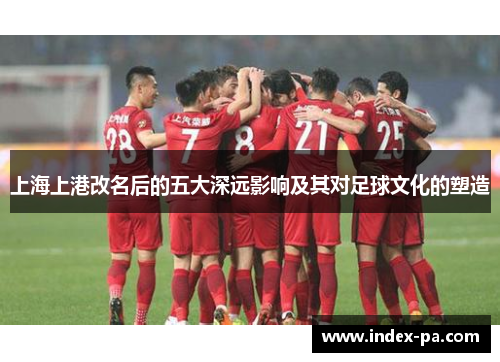 上海上港改名后的五大深远影响及其对足球文化的塑造