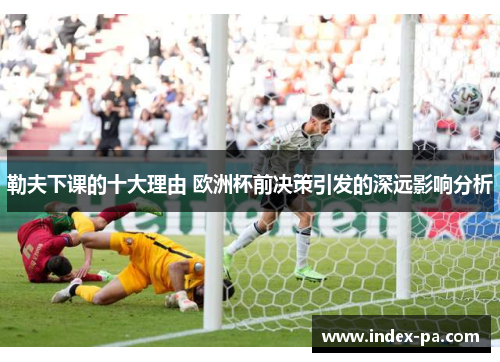 勒夫下课的十大理由 欧洲杯前决策引发的深远影响分析