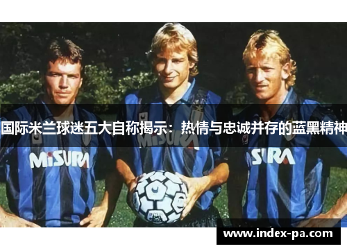 国际米兰球迷五大自称揭示：热情与忠诚并存的蓝黑精神