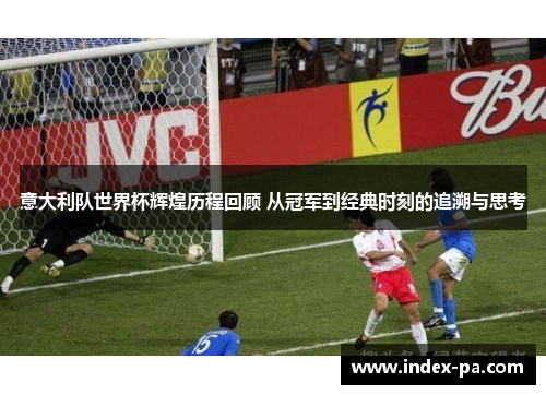 意大利队世界杯辉煌历程回顾 从冠军到经典时刻的追溯与思考