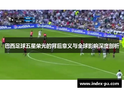 巴西足球五星荣光的背后意义与全球影响深度剖析