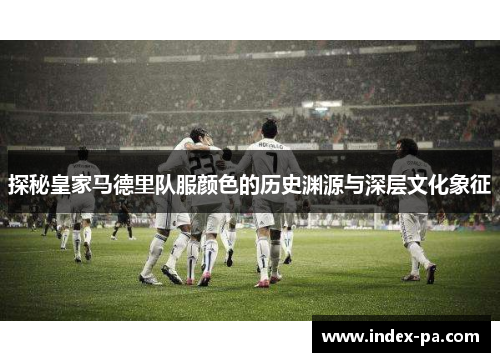 探秘皇家马德里队服颜色的历史渊源与深层文化象征 探秘皇家马德里队服颜色的历史渊源与深层文化象征