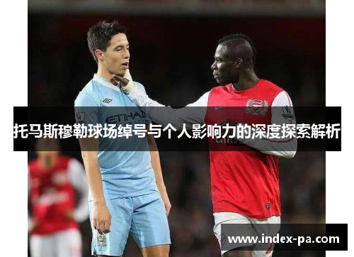 托马斯穆勒球场绰号与个人影响力的深度探索解析