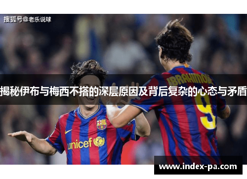 揭秘伊布与梅西不搭的深层原因及背后复杂的心态与矛盾