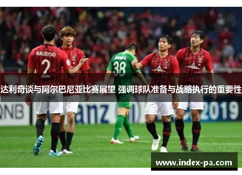 达利奇谈与阿尔巴尼亚比赛展望 强调球队准备与战略执行的重要性