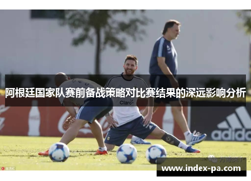 阿根廷国家队赛前备战策略对比赛结果的深远影响分析