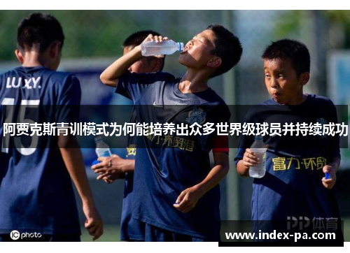 阿贾克斯青训模式为何能培养出众多世界级球员并持续成功 阿贾克斯青训模式为何能培养出众多世界级球员并持续成功