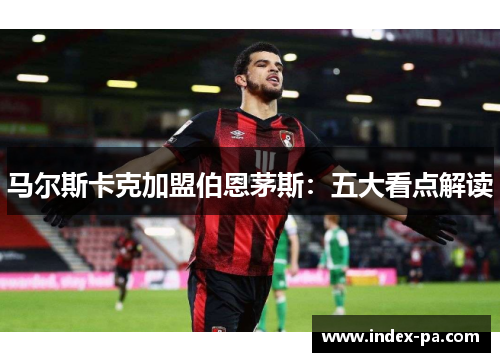 马尔斯卡克加盟伯恩茅斯：五大看点解读