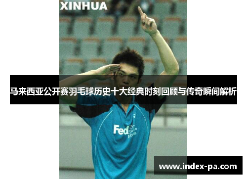 马来西亚公开赛羽毛球历史十大经典时刻回顾与传奇瞬间解析