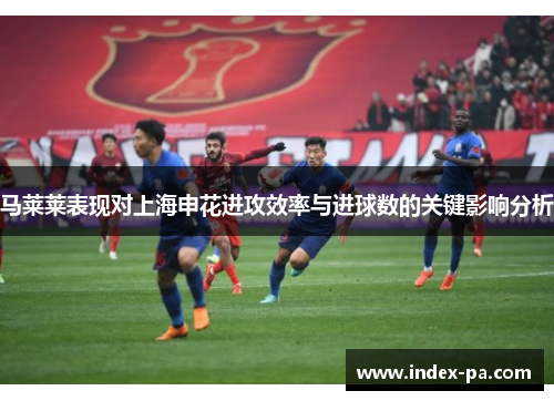 马莱莱表现对上海申花进攻效率与进球数的关键影响分析