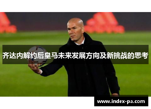 齐达内解约后皇马未来发展方向及新挑战的思考