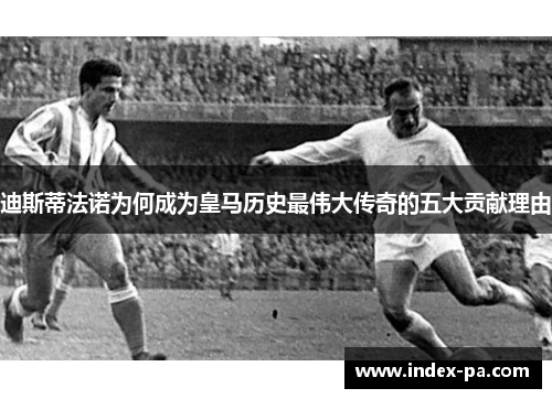 迪斯蒂法诺为何成为皇马历史最伟大传奇的五大贡献理由