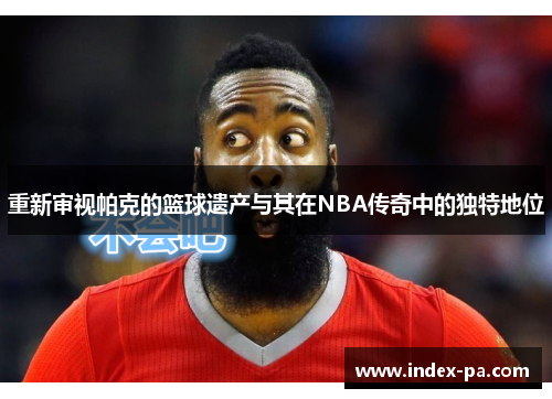 重新审视帕克的篮球遗产与其在NBA传奇中的独特地位