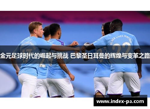 金元足球时代的崛起与挑战 巴黎圣日耳曼的辉煌与变革之路