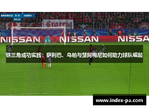 铁三角成功实践：萨利巴、乌帕与楚阿梅尼如何助力球队崛起