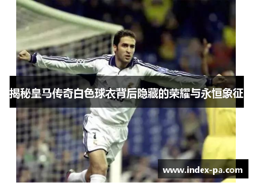 揭秘皇马传奇白色球衣背后隐藏的荣耀与永恒象征