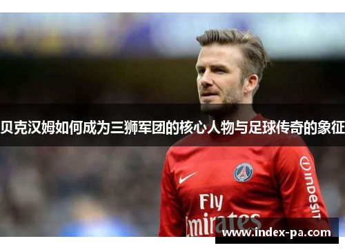 贝克汉姆如何成为三狮军团的核心人物与足球传奇的象征