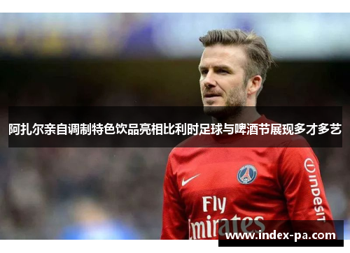 阿扎尔亲自调制特色饮品亮相比利时足球与啤酒节展现多才多艺