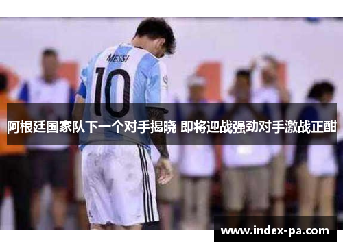 阿根廷国家队下一个对手揭晓 即将迎战强劲对手激战正酣