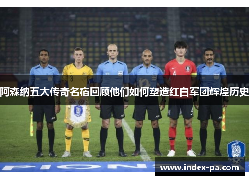 阿森纳五大传奇名宿回顾他们如何塑造红白军团辉煌历史 阿森纳五大传奇名宿回顾他们如何塑造红白军团辉煌历史
