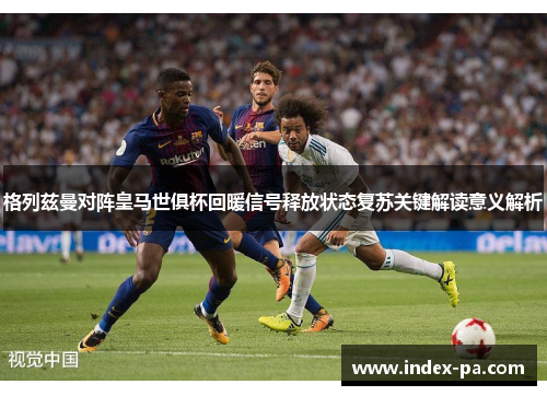 格列兹曼对阵皇马世俱杯回暖信号释放状态复苏关键解读意义解析
