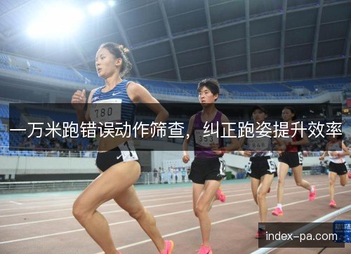 一万米跑错误动作筛查，纠正跑姿提升效率